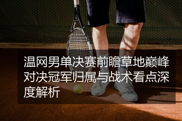 温网男单决赛前瞻草地巅峰对决冠军归属与战术看点深度解析