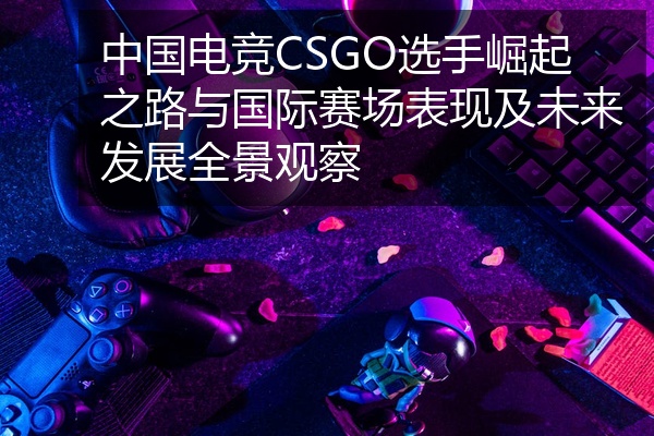 中国电竞CSGO选手崛起之路与国际赛场表现及未来发展全景观察